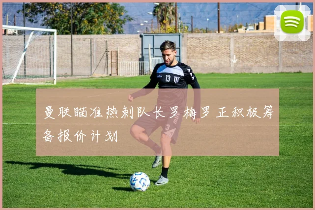 曼联瞄准热刺队长罗梅罗正积极筹备报价计划