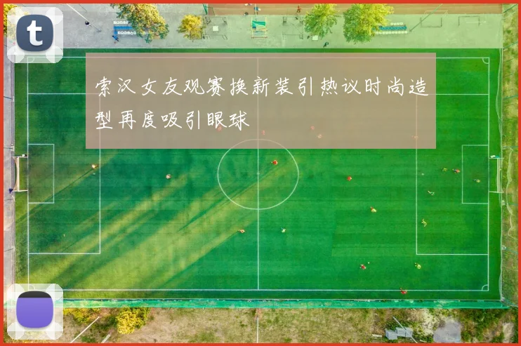 索汉女友观赛换新装引热议时尚造型再度吸引眼球