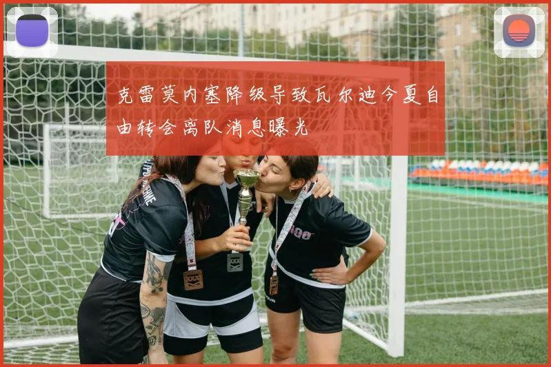 克雷莫内塞降级导致瓦尔迪今夏自由转会离队消息曝光