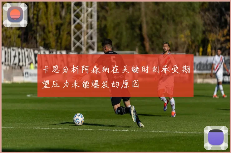 卡恩分析阿森纳在关键时刻承受期望压力未能爆发的原因