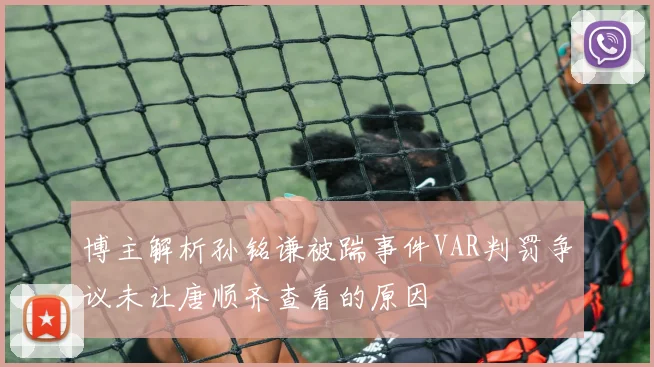 博主解析孙铭谦被踹事件VAR判罚争议未让唐顺齐查看的原因