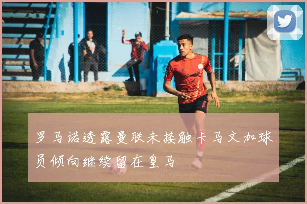 罗马诺透露曼联未接触卡马文加球员倾向继续留在皇马