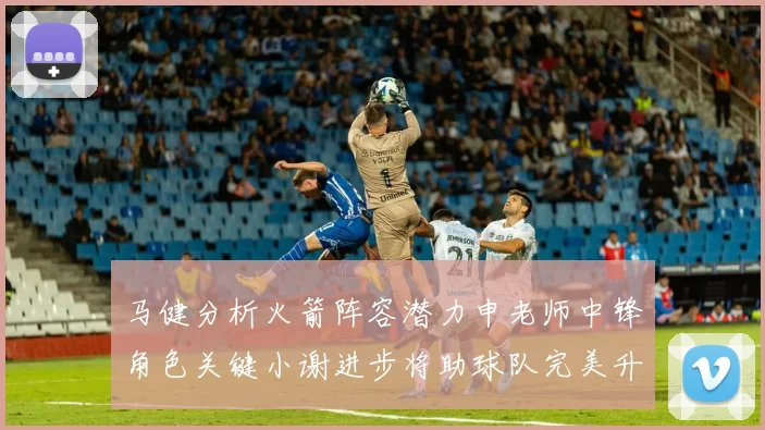 马健分析火箭阵容潜力申老师中锋角色关键小谢进步将助球队完美升级