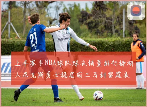 上半赛季NBA球队球衣销量排行榜湖人尼克斯勇士稳居前三马刺雷霆表现抢眼
