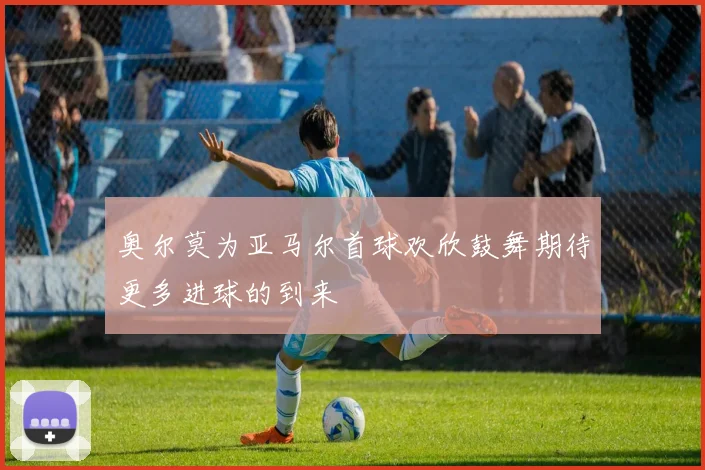 奥尔莫为亚马尔首球欢欣鼓舞期待更多进球的到来