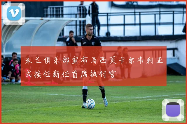 米兰俱乐部宣布马西莫卡尔韦利正式接任新任首席执行官