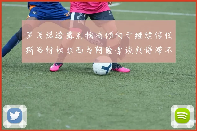 罗马诺透露利物浦倾向于继续信任斯洛特切尔西与阿隆索谈判停滞不前
