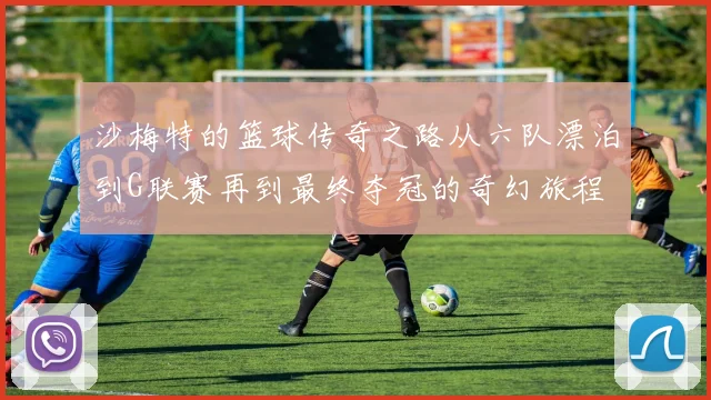 沙梅特的篮球传奇之路从六队漂泊到G联赛再到最终夺冠的奇幻旅程