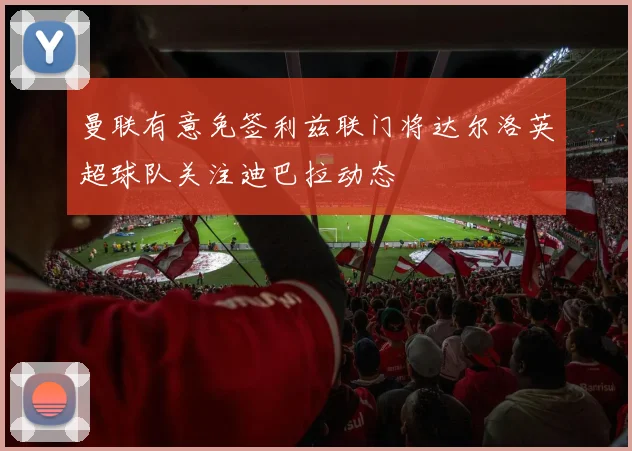 曼联有意免签利兹联门将达尔洛英超球队关注迪巴拉动态
