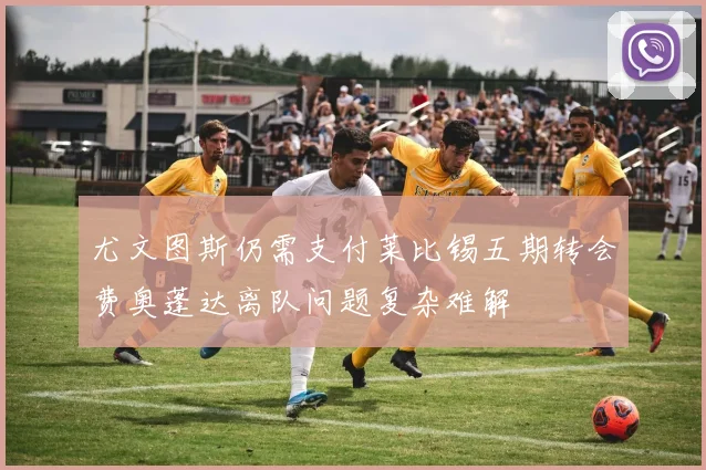 尤文图斯仍需支付莱比锡五期转会费奥蓬达离队问题复杂难解